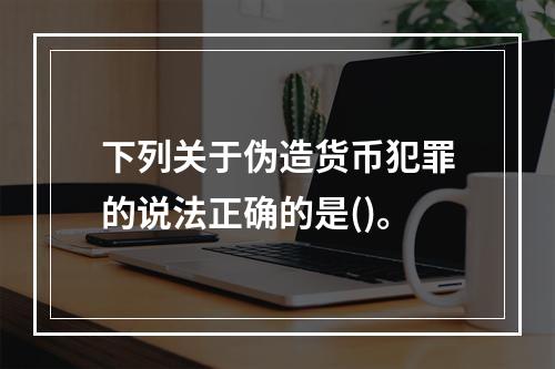 下列关于伪造货币犯罪的说法正确的是()。