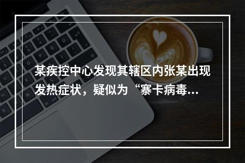 某疾控中心发现其辖区内张某出现发热症状，疑似为“寨卡病毒”患