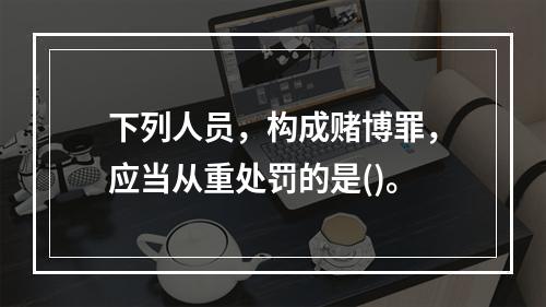 下列人员，构成赌博罪，应当从重处罚的是()。