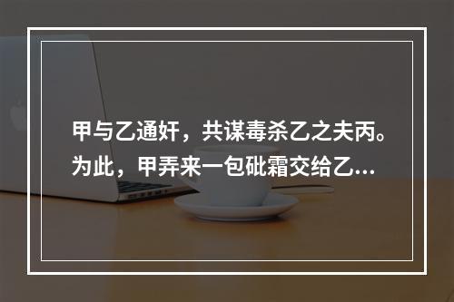 甲与乙通奸，共谋毒杀乙之夫丙。为此，甲弄来一包砒霜交给乙，甲