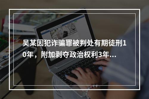 吴某因犯诈骗罪被判处有期徒刑10年，附加剥夺政治权利3年。则