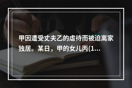 甲因遭受丈夫乙的虐待而被迫离家独居。某日，甲的女儿丙(13岁