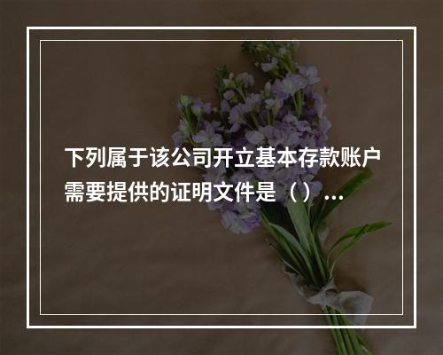 下列属于该公司开立基本存款账户需要提供的证明文件是（ ）。