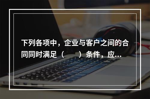 下列各项中，企业与客户之间的合同同时满足（　　）条件，应当在