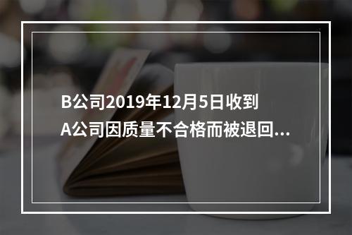 B公司2019年12月5日收到A公司因质量不合格而被退回的商