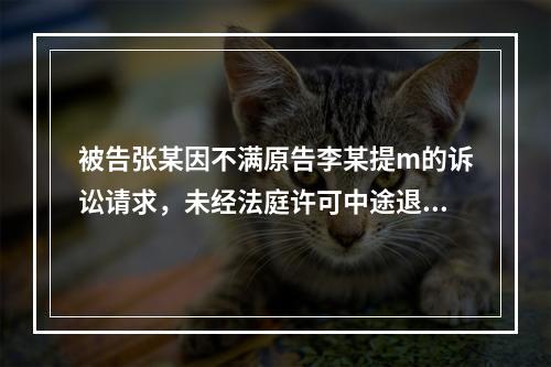 被告张某因不满原告李某提m的诉讼请求，未经法庭许可中途退庭。