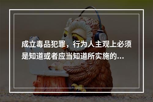 成立毒品犯罪，行为人主观上必须是知道或者应当知道所实施的行为