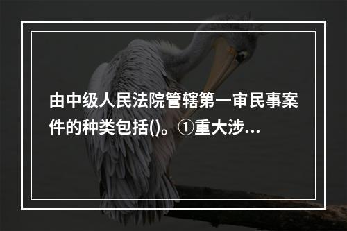 由中级人民法院管辖第一审民事案件的种类包括()。①重大涉外案