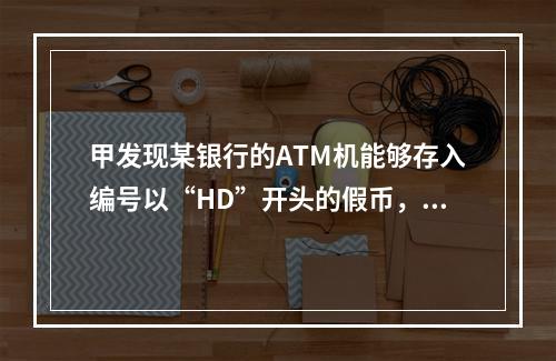 甲发现某银行的ATM机能够存入编号以“HD”开头的假币，于是