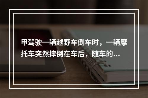 甲驾驶一辆越野车倒车时，一辆摩托车突然摔倒在车后，随车的包里