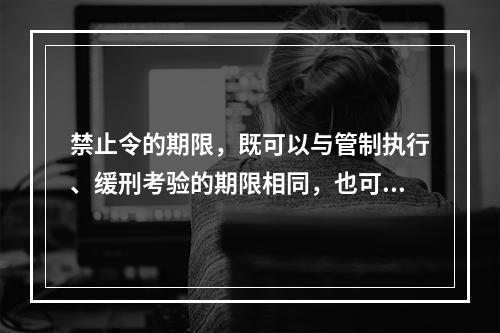 禁止令的期限，既可以与管制执行、缓刑考验的期限相同，也可以长