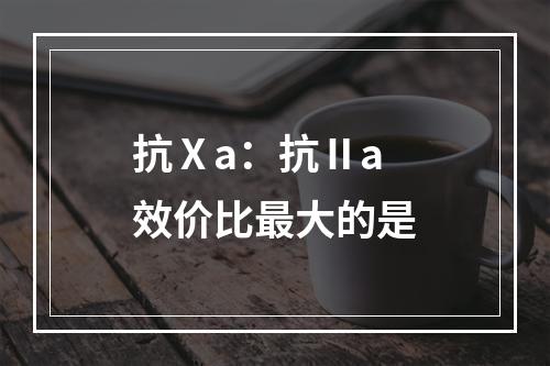 抗Ⅹa：抗Ⅱa效价比最大的是