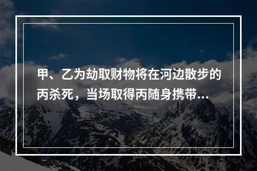 甲、乙为劫取财物将在河边散步的丙杀死，当场取得丙随身携带的现