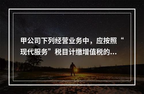 甲公司下列经营业务中，应按照“现代服务”税目计缴增值税的是（