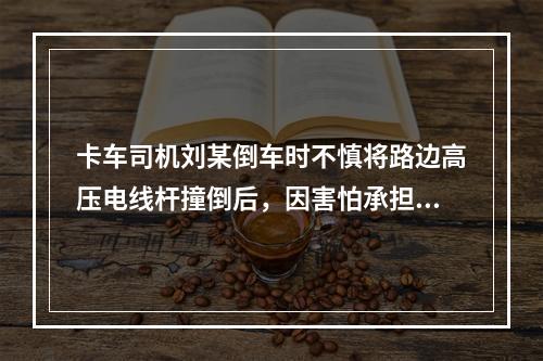 卡车司机刘某倒车时不慎将路边高压电线杆撞倒后，因害怕承担责任