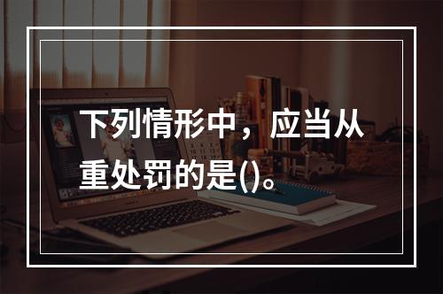 下列情形中，应当从重处罚的是()。