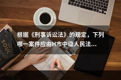 根据《刑事诉讼法》的规定，下列哪一案件应由H市中级人民法院一