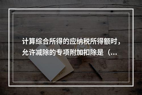 计算综合所得的应纳税所得额时，允许减除的专项附加扣除是（　）