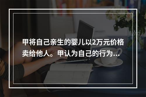 甲将自己亲生的婴儿以2万元价格卖给他人。甲认为自己的行为不构