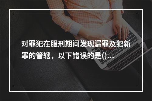 对罪犯在服刑期间发现漏罪及犯新罪的管辖，以下错误的是()。