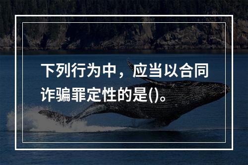 下列行为中，应当以合同诈骗罪定性的是()。