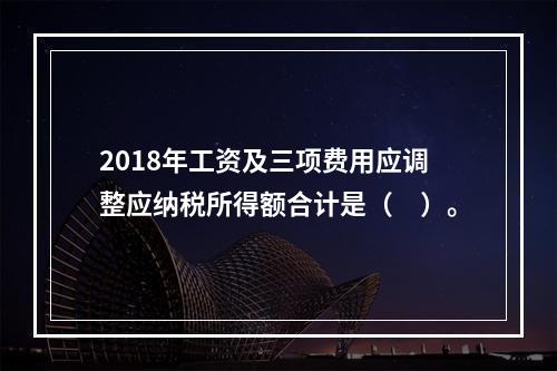 2018年工资及三项费用应调整应纳税所得额合计是（　）。