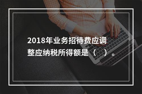 2018年业务招待费应调整应纳税所得额是（　）。