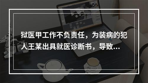 狱医甲工作不负责任，为装病的犯人王某出具就医诊断书，导致王某