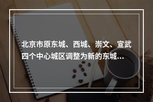 北京市原东城、西城、崇文、宣武四个中心城区调整为新的东城、西