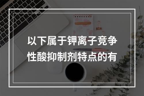 以下属于钾离子竞争性酸抑制剂特点的有