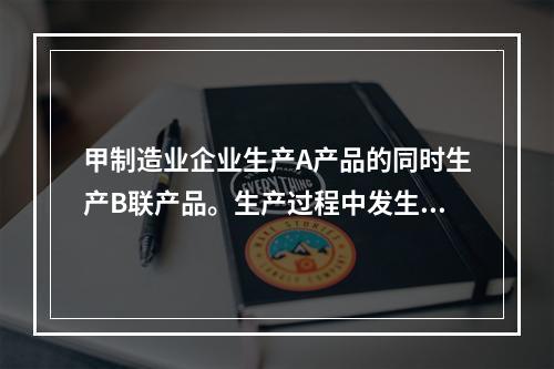 甲制造业企业生产A产品的同时生产B联产品。生产过程中发生联合