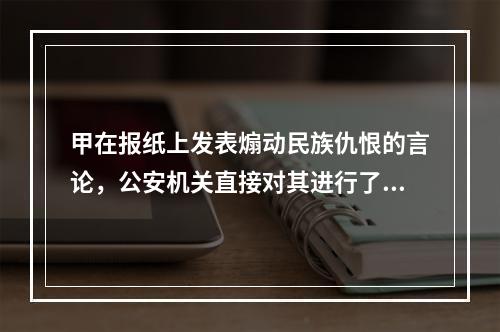 甲在报纸上发表煽动民族仇恨的言论，公安机关直接对其进行了逮捕