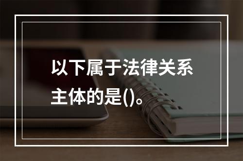 以下属于法律关系主体的是()。