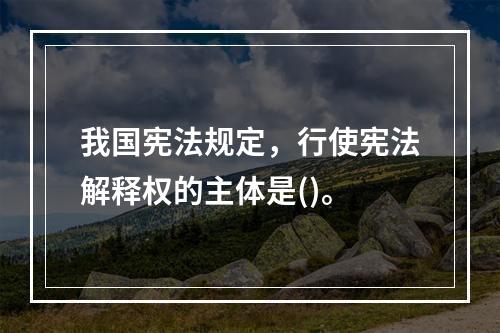 我国宪法规定，行使宪法解释权的主体是()。