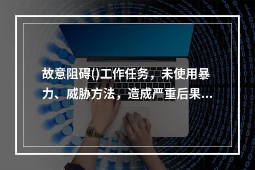 故意阻碍()工作任务，未使用暴力、威胁方法，造成严重后果的，