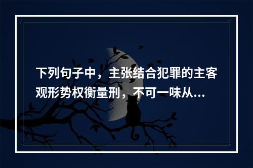 下列句子中，主张结合犯罪的主客观形势权衡量刑，不可一味从轻或