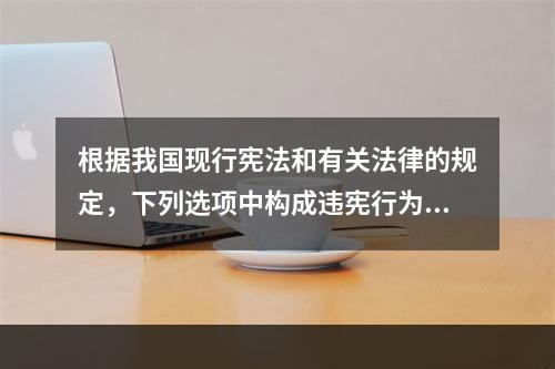 根据我国现行宪法和有关法律的规定，下列选项中构成违宪行为的是