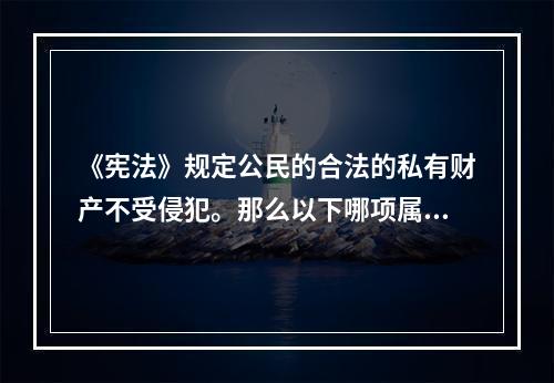 《宪法》规定公民的合法的私有财产不受侵犯。那么以下哪项属于公