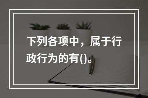 下列各项中，属于行政行为的有()。