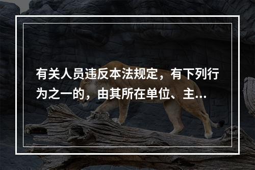 有关人员违反本法规定，有下列行为之一的，由其所在单位、主管部