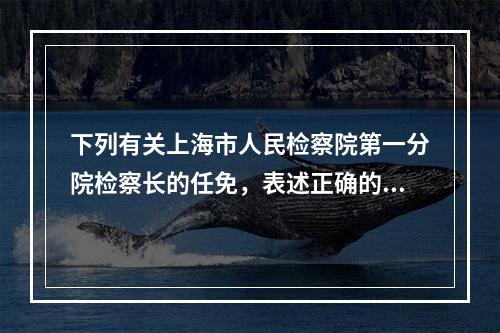 下列有关上海市人民检察院第一分院检察长的任免，表述正确的是(