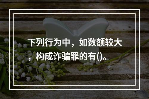 下列行为中，如数额较大，构成诈骗罪的有()。