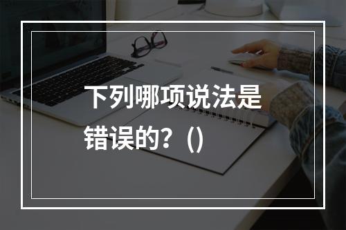 下列哪项说法是错误的？()