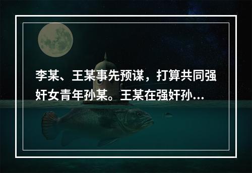 李某、王某事先预谋，打算共同强奸女青年孙某。王某在强奸孙某后