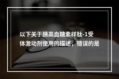 以下关于胰高血糖素样肽-1受体激动剂使用的描述，错误的是