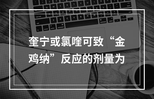 奎宁或氯喹可致“金鸡纳”反应的剂量为