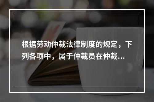 根据劳动仲裁法律制度的规定，下列各项中，属于仲裁员在仲裁劳动