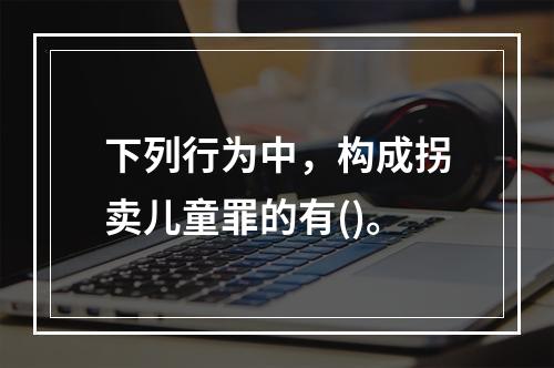 下列行为中，构成拐卖儿童罪的有()。