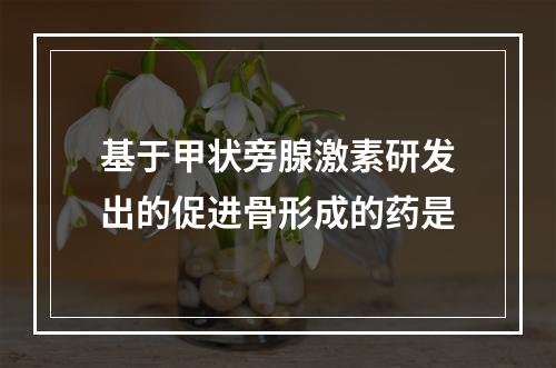 基于甲状旁腺激素研发出的促进骨形成的药是