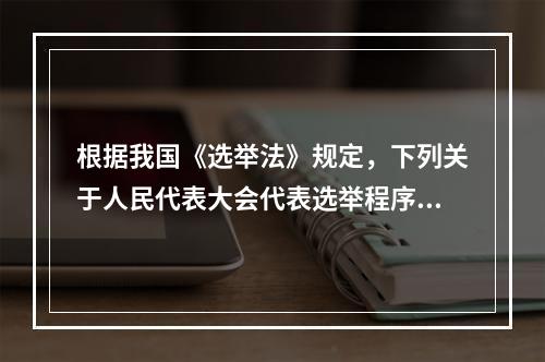 根据我国《选举法》规定，下列关于人民代表大会代表选举程序的表